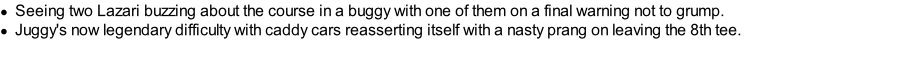 Seeing two Lazari buzzing about the course in a buggy with one of them on a final warning not to grump. Juggy's now legendary difficulty with caddy cars reasserting itself with a nasty prang on leaving the 8th tee.