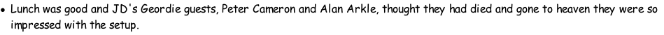 Lunch was good and JD's Geordie guests, Peter Cameron and Alan Arkle, thought they had died and gone to heaven they were so impressed with the setup.