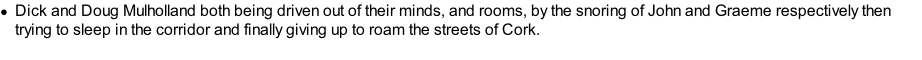Dick and Doug Mulholland both being driven out of their minds, and rooms, by the snoring of John and Graeme respectively then trying to sleep in the corridor and finally giving up to roam the streets of Cork.