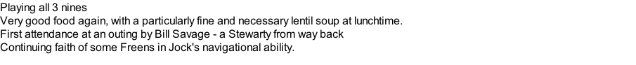 Playing all 3 nines Very good food again, with a particularly fine and necessary lentil soup at lunchtime. First attendance at an outing by Bill Savage - a Stewarty from way back Continuing faith of some Freens in Jock's navigational ability.
