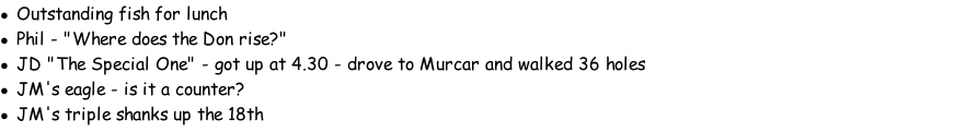 Outstanding fish for lunch Phil - "Where does the Don rise?" JD "The Special One" - got up at 4.30 - drove to Murcar and walked 36 holes JM's eagle - is it a counter? JM's triple shanks up the 18th