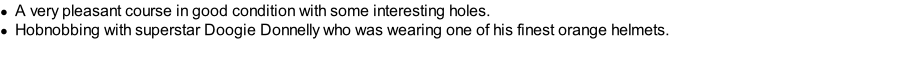 A very pleasant course in good condition with some interesting holes. Hobnobbing with superstar Doogie Donnelly who was wearing one of his finest orange helmets.