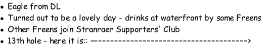 Eagle from DL Turned out to be a lovely day - drinks at waterfront by some Freens Other Freens join Stranraer Supporters' Club 13th hole - here it is:: —–––––––––––––––––––––––––––––––––––––>