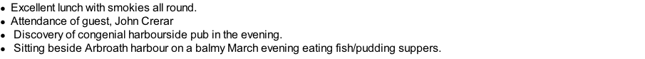 Excellent lunch with smokies all round. Attendance of guest, John Crerar 	Discovery of congenial harbourside pub in the evening. 	Sitting beside Arbroath harbour on a balmy March evening eating fish/pudding suppers.