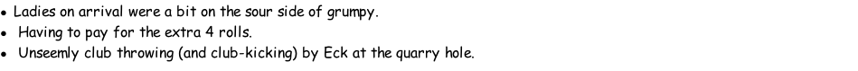 Ladies on arrival were a bit on the sour side of grumpy. 	Having to pay for the extra 4 rolls. 	Unseemly club throwing (and club-kicking) by Eck at the quarry hole.