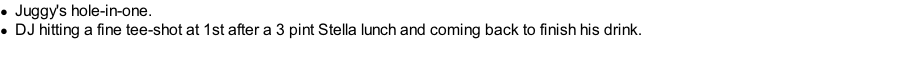 Juggy's hole-in-one. DJ hitting a fine tee-shot at 1st after a 3 pint Stella lunch and coming back to finish his drink.