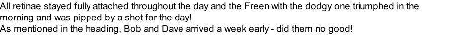 All retinae stayed fully attached throughout the day and the Freen with the dodgy one triumphed in the morning and was pipped by a shot for the day! As mentioned in the heading, Bob and Dave arrived a week early - did them no good!