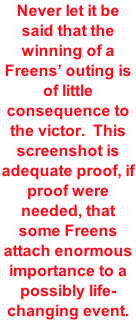 Never let it be said that the winning of a Freens’ outing is of little consequence to the victor.  This screenshot is adequate proof, if proof were needed, that some Freens attach enormous importance to a possibly life-changing event.