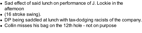 Sad effect of said lunch on performance of J. Lockie in the afternoon (16 stroke swing). DP being saddled at lunch with tax-dodging racists of the company. Collin misses his bag on the 12th hole - not on purpose