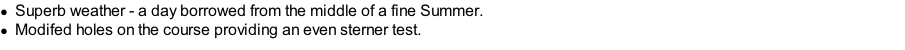 Superb weather - a day borrowed from the middle of a fine Summer. Modifed holes on the course providing an even sterner test.