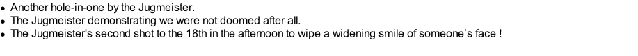 Another hole-in-one by the Jugmeister. The Jugmeister demonstrating we were not doomed after all. The Jugmeister's second shot to the 18th in the afternoon to wipe a widening smile of someone’s face !