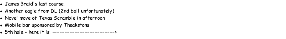 James Braid's last course. Another eagle from DL (2nd ball unfortunately) Novel move of Texas Scramble in afternoon Mobile bar sponsored by Theakstons 5th hole - here it is: —–––––––––––––––––––––––>